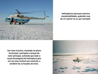 Um rotor traseiro, montado no plano horizontal, contrapõe o torque do rotor principal, evitando que todo o corpo (fuselagem) do helicóptero gire em seu eixo vertical sem controle, e também faz as funções de leme. Helicópteros possuem extrema manobrabilidade, podendo voar de ré e pairar no ar, por exemplo.  