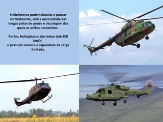 Helicópteros podem decolar e pousar verticalmente, sem a necessidade das longas pistas de pouso e decolagem das quais os aviões necessitam.  Porém, helicópteros são lentos (até 300 km/h)  e possuem alcance e capacidade de carga limitada. 