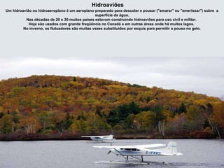 Hidroaviões Um hidroavião ou hidroaeroplano é um aeroplano preparado para descolar e pousar ("amarar" ou "amerissar") sobre  a superfície da água. Nas décadas de 20 e 30 muitos países estavam construindo hidroaviões para uso civil e militar.  Hoje são usados com grande freqüência no Canadá e em outras áreas onde há muitos lagos.  No inverno, os flutuadores são muitas vezes substituídos por esquis para permitir o pouso no gelo. 