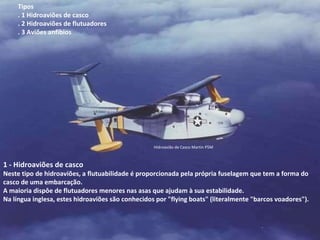 Hidroavião de Casco Martin P5M 1 - Hidroaviões de casco Neste tipo de hidroaviões, a flutuabilidade é proporcionada pela própria fuselagem que tem a forma do casco de uma embarcação.  A maioria dispôe de flutuadores menores nas asas que ajudam à sua estabilidade.  Na língua inglesa, estes hidroaviões são conhecidos por "flying boats" (literalmente "barcos voadores"). Tipos  . 1 Hidroaviões de casco  . 2 Hidroaviões de flutuadores  . 3 Aviões anfíbios 