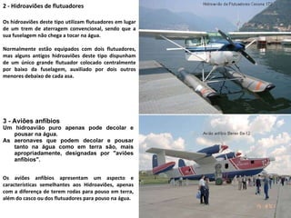 3 - Aviões anfíbios Um hidroavião puro apenas pode decolar e pousar na água.  As aeronaves que podem decolar e pousar tanto na água como em terra são, mais apropriadamente, designadas por "aviões anfíbios".  2 - Hidroaviões de flutuadores Os hidroaviões deste tipo utilizam flutuadores em lugar de um trem de aterragem convencional, sendo que a sua fuselagem não chega a tocar na água.  Normalmente estão equipados com dois flutuadores, mas alguns antigos hidroaviões deste tipo dispunham de um único grande flutuador colocado centralmente por baixo da fuselagem, auxiliado por dois outros menores debaixo de cada asa. Os aviões anfíbios apresentam um aspecto e características semelhantes aos Hidroaviões, apenas com a diferença de terem rodas para pouso em terra, além do casco ou dos flutuadores para pouso na água. 