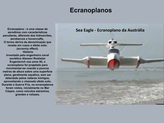 Sea Eagle - Ecranoplano da Austrália Ecranoplano - é uma classe de aerodinos com características peculiares, diferente dos hidroaviões, aerobarcos e hovercrafts.  O termo deriva da denominação que recebe em russo o efeito solo: (ecranniy effect). História Inventado pelo engenheiro naval soviético Alexeev Rostislav Evgenievich nos anos 50, o ecranoplano foi projetado para movimentar-se voando a poucos metros de altura sobre uma superfície plana, geralmente aquática, sem ser detectado pelos radares inimigos, aproveitando o chamado efeito solo. Durante a Guerra Fria, os ecranoplanos foram vistos, inicialmente no Mar Cáspio, como veículos estranhos, grandes e velozes. Ecranoplanos 