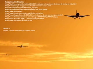 Musica: London, London – Interpretação: Caetano Veloso Pesquisas/Ilustrações: http://g1.globo.com/mundo/noticia/2010/05/investigadores-inspecionam-destrocos-de-boeing-na-india.html http://peryserranegra.blogspot.com/2010/01/aerostacaoaviacao.html  http://pt.wikipedia.org/wiki/McDonnell_Douglas“ http://pt.wikipedia.org/wiki/Cemit%C3%A9rio_de_avi%C3%B5es http://www.airliners.net/  http://www.bicodocorvo.com.br/.../acidentes-com-avioes  http://www.blogpaedia.com.br/2009/01/monte-decorao-da-sua-casa-com-peas-de.html http://www.diariodepernambuco.com.br/imagens/2009/05/24/URBANA8_2.jpg http:// www.museutec.org.br/.../enciclop/cap002/012.html http://www.portalbrasil.net/aviacao.htm 