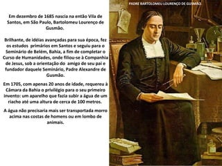 Em dezembro de 1685 nascia na então Vila de Santos, em São Paulo, Bartolomeu Lourenço de Gusmão.  Brilhante, de idéias avançadas para sua época, fez os estudos  primários em Santos e seguiu para o Seminário de Belém, Bahia, a fim de completar o Curso de Humanidades, onde filiou-se à Companhia de Jesus, sob a orientação do  amigo de seu pai e fundador daquele Seminário, Padre Alexandre de Gusmão. Em 1705, com apenas 20 anos de idade, requereu à Câmara da Bahia o privilégio para o seu primeiro invento: um aparelho que fazia subir a água de um riacho até uma altura de cerca de 100 metros.  A água não precisaria mais ser transportada morro acima nas costas de homens ou em lombo de animais. PADRE BARTOLOMEU LOURENÇO DE GUSMÃO. 