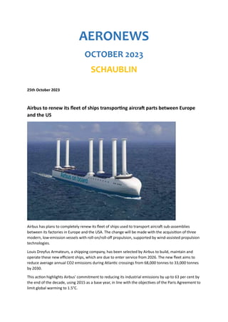 AERONEWS
OCTOBER 2023
SCHAUBLIN
25th October 2023
Airbus to renew its fleet of ships transporting aircraft parts between Europe
and the US
Airbus has plans to completely renew its fleet of ships used to transport aircraft sub-assemblies
between its factories in Europe and the USA. The change will be made with the acquisition of three
modern, low-emission vessels with roll-on/roll-off propulsion, supported by wind-assisted propulsion
technologies.
Louis Dreyfus Armateurs, a shipping company, has been selected by Airbus to build, maintain and
operate these new efficient ships, which are due to enter service from 2026. The new fleet aims to
reduce average annual CO2 emissions during Atlantic crossings from 68,000 tonnes to 33,000 tonnes
by 2030.
This action highlights Airbus' commitment to reducing its industrial emissions by up to 63 per cent by
the end of the decade, using 2015 as a base year, in line with the objectives of the Paris Agreement to
limit global warming to 1.5°C.
 