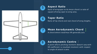 Aspect Ratio
Ratio of wingspan to its mean chord i.e ratio of
square of wing span to wing area.
Taper Ratio
Ratio of tip chord and root chord of wing lengths.
Mean Aerodynamic Chord
A chord where total/max lift generally acts.
Aerodynamic Centre
A point where pitching moment doesn't vary with
lift coefficient i.e resultant moment with respect
to angle of attack is zero.
5
6
7
8
 