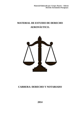Material Elaborado por: Grupo: Duarte – Adorno 
Derecho Aeronáutico Paraguayo. 
MATERIAL DE ESTUDIO DE DERECHO 
AERONÁUTICO. 
CARRERA: DERECHO Y NOTARIADO 
2014 
 