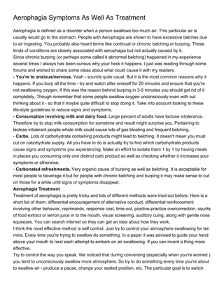 Aerophagia Symptoms As Well As Treatment
Aerophagia is defined as a disorder when a person swallows too much air. This particular air is
usually would go to the stomach. People with Aerophagia are shown to have excessive belches due
to air ingesting. You probably also heard terms like continual or chronic belching or burping. These
kinds of conditions are closely associated with aerophagia but not actually caused by it.
Since chronic burping (or perhaps some called it abnormal belching) happened in my experience
several times I always has been curious why your heck it happens. I just was reading through some
forums and wished to share some ideas about what could cause it with my readers:
- You're to anxious/nervous. Yeah - sounds quite usual. But it is the most common reasons why it
happens. If you burp all the time - try and watch after oneself for 20 minutes and ensure that you're
not swallowing oxygen. If this was the reason behind burping in 3-5 minutes you should get rid of it
completely. Though remember that some people swallow oxygen unconsciously even with out
thinking about it - so that it maybe quite difficult to stop doing it. Take into account looking to these
life-style guidelines to reduce signs and symptoms.
- Consumption involving milk and dairy food. Large percent of adults have lactose intolerance.
Therefore try to stop milk consumption for sometime and result might surprise you. Pertaining to
lactose intolerant people whole milk could cause lots of gas bloating and frequent belching.
- Carbs. Lots of carbohydrate containing products might lead to belching. It doesn't mean you must
cut on cabohydrate supply. All you have to do is actually try to find which carbohydrate products
cause signs and symptoms you experiencing. Make an effort to isolate them 1 by 1 by having meals
in places you consuming only one distinct carb product as well as checking whether it increases your
symptoms or otherwise.
- Carbonated refreshments. Very organic cause of burping as well as belching. It is acceptable for
most people to beverage it but for people with chronic belching and burping it may make sense to cut
on those for a while until signs or symptoms disappear.
Aerophagia Treatment
Treatment of aerophagia is pretty tricky and lots of different methods were tried out before. Here is a
short list of them: differential encouragement of alternative conduct, differential reinforcement
involving other behavior, reprimands, response cost, time-out, positive-practice overcorrection, squirts
of food extract or lemon juice in to the mouth, visual screening, auditory cuing, along with gentle nose
squeezes. You can search internet so they can get an idea about how they work.
I think the most effective method is self control. Just try to control your atmosphere swallowing for ten
mins. Every time you're trying to swallow do something. In a paper it was advised to guide your hand
above your mouth to next each attempt to embark on air swallowing. If you can invent a thing more
effective.
Try to control the way you speak. We noticed that during conversing (especially when you're worried )
you tend to unconsciously swallow more atmosphere. So try to do something every time you're about
to swallow air - produce a pause, change your seated position, etc. The particular goal is to switch
 