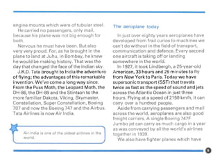 engine mounts which were of tubular steel.
He carried no passengers, only mail,
because his plane was not big enough for
both.
Nervous he must have been. But also
very very proud. For, as he brought in the
plane to land at Juhu, in Bombay, he knew
he would be making history. That was the
day that changed the face of the Indian sky.
J.R.D. Tata brought to India the adventure
of flying; the advantages of this remarkable
invention. We've come a long way since.
From the Puss Moth, the Leopard Moth, the
DH-86, the DH-89 and the Stintson to the
more familiar Dakota, Viking, Skymaster,
Constellation, Super Constellation, Boeing
707 and now the Boeing 747 and the Airbus.
Tata Airlines is now Air India.
Air-India is one of the oldest airlines in the
world.
The aeroplane today
In just over eighty years aeroplanes have
developed from frail curios to machines we
can't do without in the field of transport,
communication and defence. Every second
one aircraft is taking off or landing
somewhere in the world.
In 1927, it took Lindbergh, a 25-year-old
American, 33 hours and 29 minutes to fly
from New York to Paris. Today we have
supersonic transport (SST) that travels
twice as fast as the speed of sound and jets
. across the Atlantic Ocean in just three
hours. Flying at a speed of 2150 km/h, it can
carry over a hundred people.
Aside from carrying passengers and mail
across the world, aeroplanes are also good
freight carriers. A single Boeing 747F
Jumbo jet can carry as much cargo in a year
as was conveyed by all the world's airlines
together in 1939.
We also have fighter planes which have
 