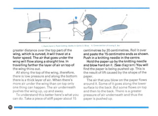 4
/5
1. Paste here 2. Push knitting needle in centre 3. Blow 4. Cross section of a wing 5. Air
greater distance over the top part of the
wing, which is curved, it will travel at a
faster speed. The air that goes under the
wing will flow along a straight line. In
travelling farther the layer of air on top of
the wing thins out.
All along the top of the wing, therefore,
there is low pressure and along the bottom
there is a thick layer of air. When there's
more air under the wing than on top only
one thing can happen. The air underneath
pushes the wing up, up and away.
To understand this better here's what you
can do. Take a piece of stiff paper about 15
centimetres by 20 centimetres. Roll it over
and paste the 15 centimetre ends as shown.
Push in a knitting needle in the centre.
Hold the paper up by the knitting needle
and blow hard on it. (See diagram) You will
find the paper is being pushed up. This is
the result of lift caused by the shape of the
paper.
The air that you blow on the paper flows
around it. Some of it goes along the lower
surface to the back. But some flows on top
and then to the back. There is a greater
pressure of air underneath and thus the
paper is pushed up.
 