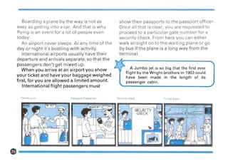 Boarding a plane by the way is not as
easy as getting into a car. And that is why
flying is an event for a lot of people even
today.
An airport never sleeps. At any time of the
day or night it's bustling with activity.
International airports usually have their
departure and arrivals separate, so that the
passengers don't get mixed up.
When you arrive at an airport you show
your ticket and have your baggage weighed
first, for you are allowed a limited amount.
International flight passengers must
show their passports to the passport officer.
Once all that is clear, you are requested to
proceed to a particular gate number for a
security check. From here you can either
walk straight on to the waiting plane or go
by bus if the plane is a long way from the
terminal.
A Jumbo jet is so big that the first ever
flight by the Wright brothers in 1903 could
have been made in the length of its
passenger cabin.
Checking-in Passport Clearance Secu rity check
SECURITY
CHECK
To the plane
e-------------------
 