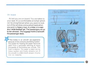 1
3
1. Seat belt 2. Fold-down table 3. Adjustable seat-back
4. Light 5. Air-vent 6. Window
--+--f------- 4 -5
The toilets in an aircraft are expensive
because of the complex plumbing system.
The power for heating the water has to be
taken from a generator whirling at many
thousands of revolutions per minute. The
flush is electric. The water is taken out by
heavy suction and finally streams out of
the aircraft in a 933.3 km/h stream. It turns
Into ice instantly.
On board
At last you are on board. You are taken to
your seat. It's a comfortable armchair which
can be straightened when you want to look
out of the window and pushed back when
you wish to have a nap. A jumbo is known
as a 'wide bodied' jet. The passengers sit up
to ten abreast. The luggage hold is beneath
the passenger deck.
 
