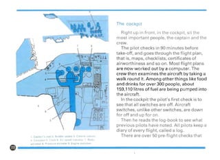 1. Captain s seat 2. Rudder pedals 3 Control column
4 Compass 5. Clock 6. Air speed indicator 7 Radio
altimeter 8. Pressure altimeter 9. Engine switches
The cockpit
Right up in front, in the cockpit, sit the
most important people, the captain and the
crew.
The pilot checks in 90 minutes before
take-off, and goes through the flight plan,
that is, maps, checklists, certificates of
airworthiness and so on. Most flight plans
are now worked out by a computer. The
crew then examines the aircraft by taking a
walk round it. Among other things like food
and drinks for over 300 people, about
159,110 litres of fuel are being pumped into
the aircraft.
In the cockpit the pilot's first check is to
see that all switches are off. Aircraft
switches, unlike other switches, are down
for off and up for on.
Then he reads the log-book to see what
previous pilots have noted. All pilots keep a
diary of every flight, called a log.
There are over 50 pre-flight checks that
 