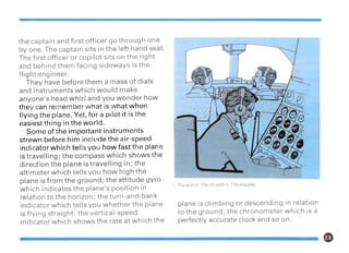 the captain and first officer go through one
by one. The captain sits in the left hand seat.
The first officer or copilot sits on the right
and behind them facing sideways is the
flight engineer.
They have before them a mass of dials
and instruments which would make
anyone's head whirl and you wonder how
they can remember what is what when
flying the plane. Yet, for a pilot it is the
easiest thing in the world.
Some of the important instruments
strewn before him include the air-speed
indicator which tells you how fast the plane
is travelling; the compass which shows the
direction the plane is travelling in; the
altimeter which tells you how high the
plane is from the ground; the attitude gyro
which indicates the plane's position in
relation to the horizon; the turn-and-bank
indicator which tells you whether the plane
is flying straight; the vertical-speed
indicator which shows the rate at which the
1. The pilot 2 The co-pilot 3. The engineer
plane is climbing or descending in relation
to the ground; the chronometer which is a
perfectly accurate clock and so on.
 