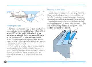---,1-_3
/
I
,
OVlng In th blu
A plane can move in almost any direction.
It can be tilted up or down, turned right or
left. To make this possible certain devices
on the edges of the wings and tail are used.
These are called control surfaces and they
include elevators, rudder and ailerons. They
are operated by pedals at the pilot's feet
and by the control column.
·.0-Y
---y.
... .,.".-..
.: ~..r
Finding its way
A plane can lose its way just as easily as a
car. A single air current is enough to pull the
plane off course, and that is why it is so
necessary to watch the compass and many
other instruments to make sure that the
plane is keeping to the right course. Radio
contact with special transmitters set up near
airports help the most.
Even better are networks of special radio
sending stations that have been set up in
many parts of the world. A pilot with a radio
that can tune in to these stations can tell
exactly where he is at any moment of his
flight.
, Rudder 2. Elevator 3. Horizontal stabll zer
G-------------------
 