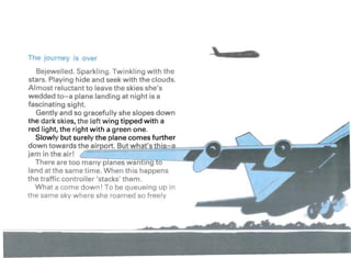 Th . urn ov r
Bejewelled. Sparkling. Twinkling with the
stars. Playing hide and seek with the clouds.
Almost reluctant to leave the skies she's
wedded to-a plane landing at night is a
fascinating sight.
Gently and so gracefully she slopes down
the dark skies, the left wing tipped with a
red light, the right with a green one.
Slowly but surely the plane comes further
down towards the air ort. But what' .
jam in the air! /
There are too -=m=-a~n::y~pT:1a:::n:::e;::;s:-:w~a;;-nt+;I"n-;;;g""Tfto--~
land at the same time. When this happens
the traffic controller 'stacks' them.
What a come down! To be queueing up in
the same sky where she roamed so freely
 