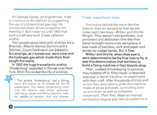 Sir George Cayley, an Englishman, tried
to improve on the balloon by suggesting
the use of a streamlined gas-bag. He
introduced steam driven propellers for
steering it. But it was not until 1850 that
such a craft was built. It was called an
airship.
Two people associated with airships are a
Brazilian, Alberto Santos Dumont and a
German, Count Ferdinand von Zeppelin.
But airships, as it turned out, were slow and
the hydrogen gas which made them float
caught fire easily.
In 1937 the huge transatlantic airship
'Hindenburg' exploded in flames over New
York. With this ended the life of airships.
The airship 'Hindenburg' had a dining
room 4.5 metres by 15 metres for her 70
passengers. The classic Hindenburg lunch
over the Atlantic was-Indian swallows'
nest soup, caviar and Rhine Salmon, lobs-
ter, saddle of venison, fruit and cheese.
Tho e magnificent boy
The brains behind the more familiar
heavier-than-air aeroplane that we see
today were two boys-Wilbur and Orville
Wright. They weren't extraordinary. Just
persistent and dedicated. One day their
father brought home a toy aeroplane. It
was made of bamboo, cork and paper and
driven by rubber bands. But it flew.
Wilbur and Orville, when they saw it,
were determined to be the first men to fly. It
was this determination that led them to
build a flyin,g machine in their bicycle shop.
Then, instead of holidaying in summer,
they toddled off to Kitty Hawk-a deserted
seacoast in North Carolina-to experiment
with their craft. After thousands of trials and
errors they were able to glide this machine
made of sticks and cloth, controlling both
up and down as well as sideways
movement. Then they fitted an internal
combustion engine and two propellers to it.
0-----------------
 