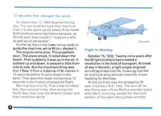 12 seconds that changed the world
On December 17, 1903 dawned the big
day. The two brothers took their machine,
Flyer I, to the same sandy beach, Kitty Hawk.
Both brothers were bachelors because, as
Orville said, they couldn't "support a wife
as well as an aeroplane".
Orville lay flat on the lower wing ready to
guide the machine, while Wilbur started it.
The engine came alive. The propellers
spun. The plane shook. It rolled down the
beach. Then suddenly it was up in the air. It
bobbed up and down. It swayed a little from
side to side. But the important thing was
that it flew. It flew a distance of 36 metres in
12 seconds before it came down in the
sand. They were the most momentous 12
seconds in the history of powered flight.
Man had learnt to fly. First a few hundred
feet, then several miles, then across the
North Sea, then over the Atlantic Ocean and
then round the world.
Puss moth
Flight to Bombay
October 15, 1932. Twenty-nine years after
the Wright brothers had created a
revolution in the field of transport. At break
of day in Karachi, a light single-engined
aircraft spinned into life. It swung into the
air and took wing almost instantly. It was
heading for Bombay.
At the controls was the strapping 28
year-old pilot,J.R.D. Tata. The aircraft he
was flying was a Puss Moth,a wooden plane
with fabric covering, except for the front
portion of the cabin door pillars and the
0------------------
 