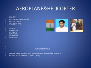 AEROPLANE&HELICOPTER
• WILL FLY
• WILL BRING PASSENGERS
• WILL BE QUICK
• WILL BE IN TIME
• IN INDIA
• IN ABROAD
• IN WORLD
• IN HANGER
• IN HELIPAD
•
• WRIGHT BROTHERS
• V.RAMKUMAR , CONSULTANT DENTAL&FACIOMAXILLARY SURGEON
• REG NO 4118 TAMINADU INDIA ( ASIA)
 