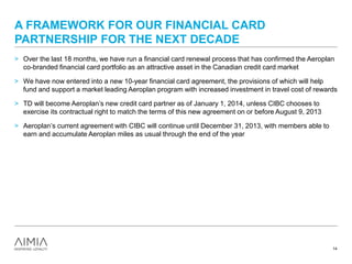 A FRAMEWORK FOR OUR FINANCIAL CARD
PARTNERSHIP FOR THE NEXT DECADE
> Over the last 18 months, we have run a financial card renewal process that has confirmed the Aeroplan
co-branded financial card portfolio as an attractive asset in the Canadian credit card market
> We have now entered into a new 10-year financial card agreement, the provisions of which will help
fund and support a market leading Aeroplan program with increased investment in travel cost of rewards
> TD will become Aeroplan’s new credit card partner as of January 1, 2014, unless CIBC chooses to
exercise its contractual right to match the terms of this new agreement on or before August 9, 2013
> Aeroplan’s current agreement with CIBC will continue until December 31, 2013, with members able to
earn and accumulate Aeroplan miles as usual through the end of the year
14
 