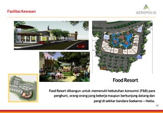 FasilitasKawasan
Food Resort dibangun untuk memenuhi kebutuhan konsumsi (F&B) para
penghuni, orang-orang yang bekerja maupun berkunjung datang dan
pergi di sekitar bandara Soekarno – Hatta.
FoodResort
17
 