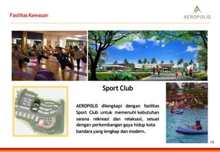FasilitasKawasan
AEROPOLIS dilengkapi dengan fasilitas
Sport Club untuk memenuhi kebutuhan
sarana rekreasi dan relaksasi, sesuai
dengan perkembangan gaya hidup kota
bandara yang lengkap dan modern.
Sport Club
19
 