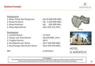Illustrasi Investasi
PasalSanggahan
Semuainformasi dan illustrasiyang tercantumdalamlembar ini adalah benar sampai saat lembar ini dicetak,perubahan dapatterjadi
sewaktu-waktutanpapemberitahuanterlebihdahuludan tidak menjadi bagian dari perjanjiantertulisapapun
Pengeluaran
1. Biaya Tanah dan Bangunan
2. Biaya Furniture
3. Biaya Perijinan
4. Biaya Operational
; Rp 25.000.000.000,-
: Rp 2.250.000.000,-
: Rp 200.000.000,-
: Rp 2.925.531.915,-
Pendapatan
1. Jumlah Kamar
2. Harga Jual SewaKamar
3. Tingkat Hunian
4. Pendapatan per Tahun
5. Keuntungan Bersih per Tahun
: 75 Unit
: Rp 350.000,-/hari
: 80 %
: Rp 7.560.000.000,-
: Rp 4.546.344.000,-
ROI : 6,68 Tahun
HOTEL
@ AEROPOLIS
20
 