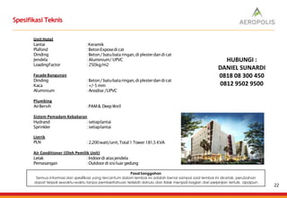 Spesifikasi Teknis
Unit Hotel
Lantai
Plafond
Dinding
Jendela
LoadingFactor
:Keramik
:BetonExposedicat
:Beton/batubataringan,di plesterdandi cat
: Aluminium/ UPVC
: 250kg/m2
Facade Bangunan
Dinding
Kaca
Aluminium
:Beton/batubataringan,diplesterdan di cat
: +/-5mm
: Anodise /UPVC
Plumbing
AirBersih :PAM& DeepWell
Sistem Pemadam Kebakaran
Hydrand
Sprinkler
: setiaplantai
: setiaplantai
Listrik
PLN :2.200watt/unit,Total1Tower181,5KVA
Air Conditioner (Oleh Pemilik Unit)
Letak
Pemasangan
:Indoordi atasjendela
:Outdoordisisiluar gedung
Pasal Sanggahan
Semua informasi dan spesifikasi yang tercantum dalam lembar ini adalah benar sampai saat lembar ini dicetak, perubahan
dapat terjadi sewaktu-waktu tanpa pemberitahuan terlebih dahulu dan tidak menjadi bagian dari perjanjian tertulis apapun
22
HUBUNGI :
DANIEL SUNARDI
0818 08 300 450
0812 9502 9500
 