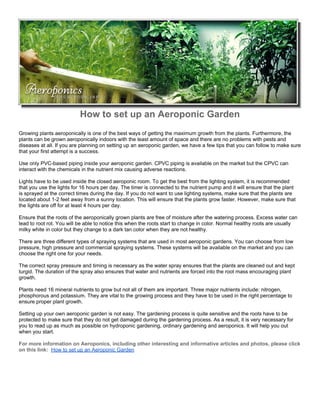 How to set up an Aeroponic Garden
Growing plants aeroponically is one of the best ways of getting the maximum growth from the plants. Furthermore, the
plants can be grown aeroponically indoors with the least amount of space and there are no problems with pests and
diseases at all. If you are planning on setting up an aeroponic garden, we have a few tips that you can follow to make sure
that your first attempt is a success.

Use only PVC-based piping inside your aeroponic garden. CPVC piping is available on the market but the CPVC can
interact with the chemicals in the nutrient mix causing adverse reactions.

Lights have to be used inside the closed aeroponic room. To get the best from the lighting system, it is recommended
that you use the lights for 16 hours per day. The timer is connected to the nutrient pump and it will ensure that the plant
is sprayed at the correct times during the day. If you do not want to use lighting systems, make sure that the plants are
located about 1-2 feet away from a sunny location. This will ensure that the plants grow faster. However, make sure that
the lights are off for at least 4 hours per day.

Ensure that the roots of the aeroponically grown plants are free of moisture after the watering process. Excess water can
lead to root rot. You will be able to notice this when the roots start to change in color. Normal healthy roots are usually
milky white in color but they change to a dark tan color when they are not healthy.

There are three different types of spraying systems that are used in most aeroponic gardens. You can choose from low
pressure, high pressure and commercial spraying systems. These systems will be available on the market and you can
choose the right one for your needs.

The correct spray pressure and timing is necessary as the water spray ensures that the plants are cleaned out and kept
turgid. The duration of the spray also ensures that water and nutrients are forced into the root mass encouraging plant
growth.

Plants need 16 mineral nutrients to grow but not all of them are important. Three major nutrients include: nitrogen,
phosphorous and potassium. They are vital to the growing process and they have to be used in the right percentage to
ensure proper plant growth.

Setting up your own aeroponic garden is not easy. The gardening process is quite sensitive and the roots have to be
protected to make sure that they do not get damaged during the gardening process. As a result, it is very necessary for
you to read up as much as possible on hydroponic gardening, ordinary gardening and aeroponics. It will help you out
when you start.

For more information on Aeroponics, including other interesting and informative articles and photos, please click
on this link: How to set up an Aeroponic Garden
 