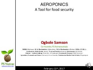 AEROPONICS
A Tool for food security
Ogbole Samson
Co-Founder, PS Nutraceuticals
MBBS (Madonna), B. Sc Biochemistry (Igbinedion), M. Sc Biochemistry (Ibadan), MBA (CEMBA)
Certifications: Public Health (Albany), Food and Nutrition (Stanford), Biotechnology (FUNAAB)
Diabetes – A global challenge (University of Copenhagen), Greening the Economy (Lund University),
Agriculture, Economics and Nature (University of west Australia), Nutrition and Health: Food & Safety (Wageningen)
February 11th, 2017
www.psnutrac.com
 