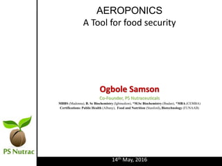 AEROPONICS
A Tool for food security
Ogbole Samson
Co-Founder, PS Nutraceuticals
MBBS (Madonna), B. Sc Biochemistry (Igbinedion), *M.Sc Biochemistry (Ibadan), *MBA (CEMBA)
Certifications: Public Health (Albany), Food and Nutrition (Stanford), Biotechnology (FUNAAB)
14th May, 2016
 