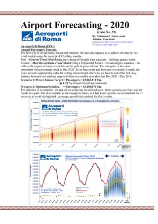 Airport Forecasting - 2020
(Issue No. 39)
Aeroporti di Roma (FCO)
Annual Passengers Forecast:
The best way to set up annual target and minimize the data discrepancy is to address the data by two
trend models using the concept of 12 rolling months.
First – General Trend Model using the concept of Straight Line equation – defining general trend.
Second – Most Recent Data Trend Model Using a Polynomial Model – Second-degree equation. This
reflects the impact of most recent data on the path of generaltrend. The mid-point is the most
convenient forecast annual result at Dec 2020. So as long as the gap between two models is small, the
more accurate approaching value for setting annual target otherwise we have to select the half way
distance between two extreme targets of these two models provided that Dec 2020 > Dec 2019.
Scenario 1: Preset Annual Target = Passengers = 45,062,311 Pax.
At 4.20 % Annual Growth (recommend)
Scenario 2: Optimum Solution. = Passengers = 45,210,976 Pax.
The objective is to minimize the risk of not achieving the desired goals. Both scenarios are fairs, and the
results are good. The first scenario is fair enough to select, as it has lower growth, we recommend the 1st
scenario, to avoid the high-risk passenger growth that mislead the final results.
By: Mohammed Salem Awad
Aviation Consultant
Data Source: http://www.adr.it/web/aeroporti-
di-roma-en-/bsn-traffic-data
 