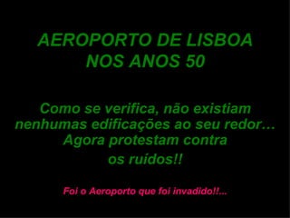 AEROPORTO DE LISBOA NOS ANOS 50 Como se verifica, não existiam nenhumas edificações ao seu redor… Agora protestam contra os ruídos!! Foi o Aeroporto que foi invadido!!... 