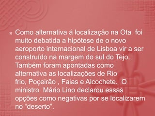 Como alternativa á localização na Ota  foi muito debatida a hipótese de o novo aeroporto internacional de Lisboa vir a ser construído na margem do sul do Tejo. Também foram apontadas como alternativa as localizações de Rio frio, Poçeirão , Faias e Alcochete.  O ministro  Mário Lino declarou essas opções como negativas por se localizarem no “deserto”.