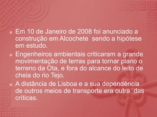 Em 10 de Janeiro de 2008 foi anunciado a construção em Alcochete  sendo a hipótese em estudo.Engenheiros ambientais criticaram a grande movimentação de terras para tornar plano o  terreno da Ota, e fora do alcance do leito de cheia do rio Tejo.A distância de Lisboa e a sua dependência de outros meios de transporte era outra  das críticas.