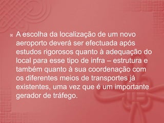 A escolha da localização de um novo aeroporto deverá ser efectuada após estudos rigorosos quanto à adequação do local para esse tipo de infra – estrutura e também quanto à sua coordenação com os diferentes meios de transportes já existentes, uma vez que é um importante gerador de tráfego.
