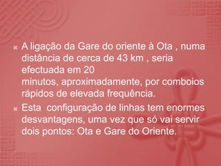 A ligação da Gare do oriente à Ota , numa distância de cerca de 43 km , seria efectuada em 20 minutos, aproximadamente, por comboios rápidos de elevada frequência.Esta  configuração de linhas tem enormes desvantagens, uma vez que só vai servir dois pontos: Ota e Gare do Oriente.