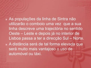 As populações da linha de Sintra não utilizarão o comboio uma vez  que a sua linha descreve uma trajectória no sentido Oeste – Leste e depois já no interior de Lisboa passa a ter a direcção Sul – Norte.A distância será de tal forma elevada que será muito mais vantajoso o uso de automóvel ou táxi.