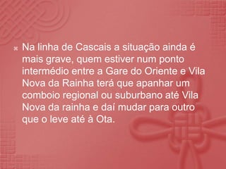 Na linha de Cascais a situação ainda é mais grave, quem estiver num ponto intermédio entre a Gare do Oriente e Vila Nova da Rainha terá que apanhar um comboio regional ou suburbano até Vila Nova da rainha e daí mudar para outro que o leve até à Ota.