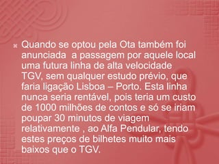 Quando se optou pela Ota também foi anunciada  a passagem por aquele local uma futura linha de alta velocidade TGV, sem qualquer estudo prévio, que faria ligação Lisboa – Porto. Esta linha nunca seria rentável, pois teria um custo de 1000 milhões de contos e só se iriam poupar 30 minutos de viagem relativamente , ao Alfa Pendular, tendo estes preços de bilhetes muito mais baixos que o TGV.