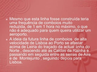 Mesmo que esta linha fosse construída teria uma frequência de comboios muito reduzida, de 1 em 1 hora no máximo, o que não é adequado para quem queira utilizar um aeroporto.A ideia da futura linha de comboios  de alta velocidade de Lisboa ao Porto se afastar acima de Leiria do traçado da actual linha do Norte , descendo até as Caldas da Rainha e passando em seguida entre as serras de Aire e de  Montejunto , seguindo depois para Lisboa.