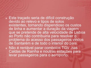 Este traçado seria de difícil construção  devido ao relevo e tipos de solos existentes, tornando dispendioso os custos de linha e aumentar a duração da viagem que se pretende de alta velocidade de Lisboa ao Porto não contribuiria para resolver o problema do acesso dos passageiros vindos de Santarém e de todo o interior do país.Não é rentável parar comboios TGV ,nas Caldas de Rainha e noutras estações para levar passageiros para o aeroporto. 