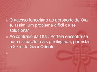 O acesso ferroviário ao aeroporto da Ota é, assim, um problema difícil de se solucionar .Ao contrário da Ota , Portela encontra-se numa situação mais privilegiada, por estar a 2 km do Gare Oriente