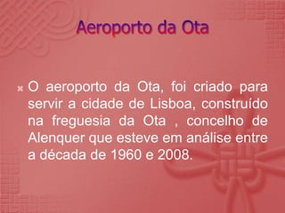 Aeroporto da OtaO aeroporto da Ota, foi criado para servir a cidade de Lisboa, construído na freguesia da Ota , concelho de Alenquer que esteve em análise entre a década de 1960 e 2008. 