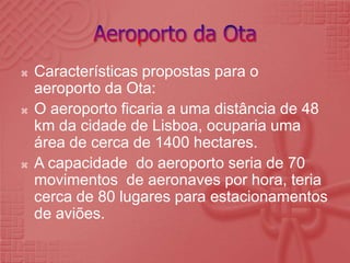Aeroporto da OtaCaracterísticas propostas para o aeroporto da Ota:O aeroporto ficaria a uma distância de 48 km da cidade de Lisboa, ocuparia uma área de cerca de 1400 hectares.A capacidade  do aeroporto seria de 70 movimentos  de aeronaves por hora, teria cerca de 80 lugares para estacionamentos de aviões.