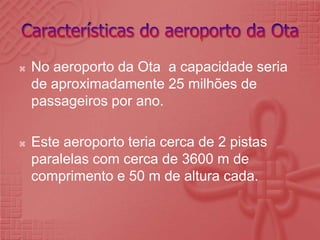 Características do aeroporto da OtaNo aeroporto da Ota  a capacidade seria de aproximadamente 25 milhões de passageiros por ano.Este aeroporto teria cerca de 2 pistas paralelas com cerca de 3600 m de comprimento e 50 m de altura cada.