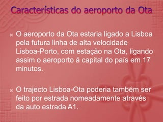 Características do aeroporto da OtaO aeroporto da Ota estaria ligado a Lisboa pela futura linha de alta velocidade Lisboa-Porto, com estação na Ota, ligando assim o aeroporto á capital do país em 17 minutos.O trajecto Lisboa-Ota poderia também ser feito por estrada nomeadamente através da auto estrada A1.