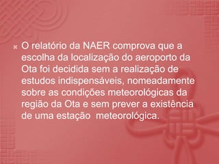 O relatório da NAER comprova que a escolha da localização do aeroporto da Ota foi decidida sem a realização de estudos indispensáveis, nomeadamente sobre as condições meteorológicas da região da Ota e sem prever a existência de uma estação  meteorológica.