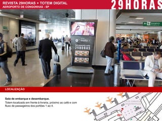 REVISTA 29HORAS + TOTEM DIGITAL 
AEROPORTO DE CONGONHAS - SP 
LOCALIZAÇÃO 
Sala de embarque e desembarque. 
Totem localizado em frente à livraria, próximo ao café e com fluxo de passageiros dos portões 1 ao 4. 
027 
SALA DE EMBARQUE 
E DESEMBARQUE  