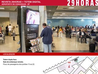 LOCALIZAÇÃO 
Totem dupla face. 
Sala de embarque remoto. 
Fluxo de passageiros dos portões 13 ao 22. 
REVISTA 29HORAS + TOTEM DIGITAL AEROPORTO DE CONGONHAS - SP 
SALA DE 
EMBARQUE 
REMOTO 
040  